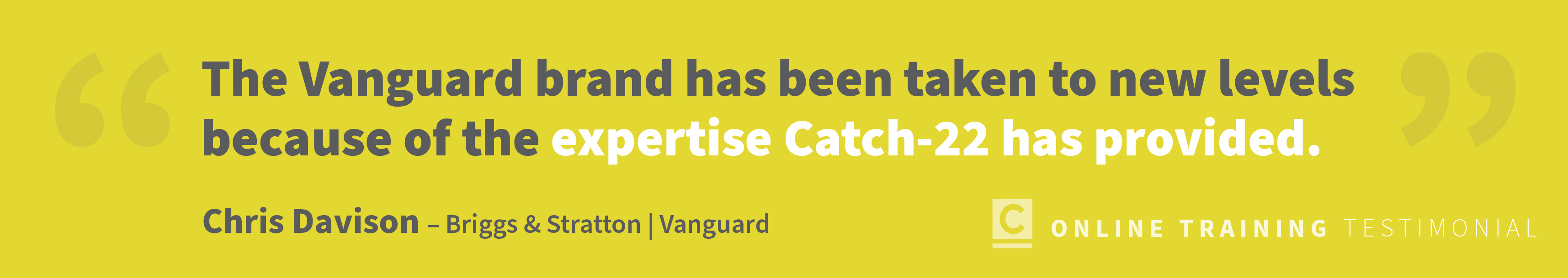 testimonial copy: The Vanguard brand has been taken to new levels because of the expertise Catch 22 has provided. -Chris Davison, Vanguard
